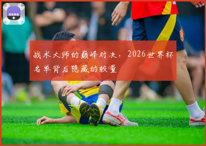 战术大师的巅峰对决，2026世界杯名单背后隐藏的较量