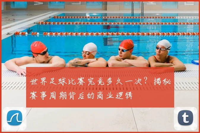 世界足球比赛究竟多久一次？揭秘赛事周期背后的商业逻辑