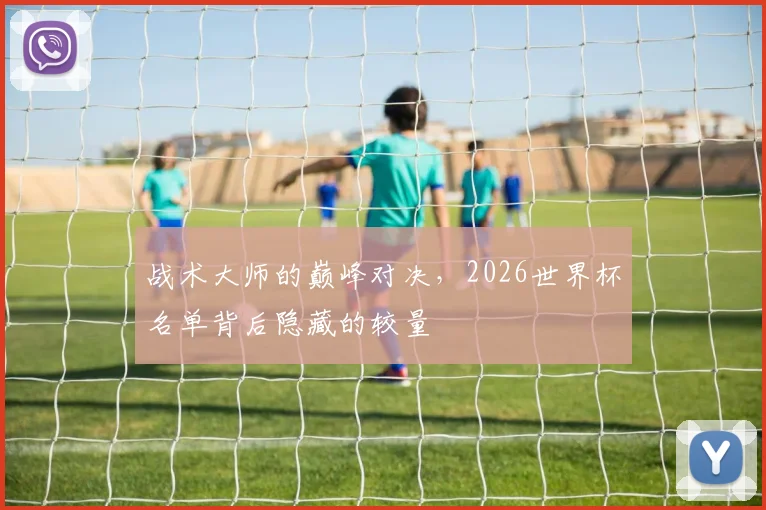 战术大师的巅峰对决，2026世界杯名单背后隐藏的较量