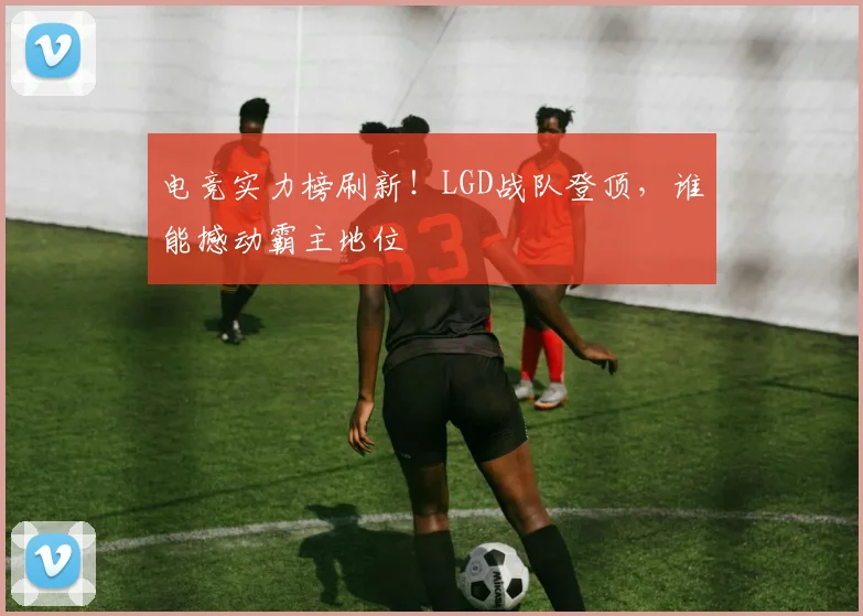 电竞实力榜刷新!LGD战队登顶,谁能撼动霸主地位