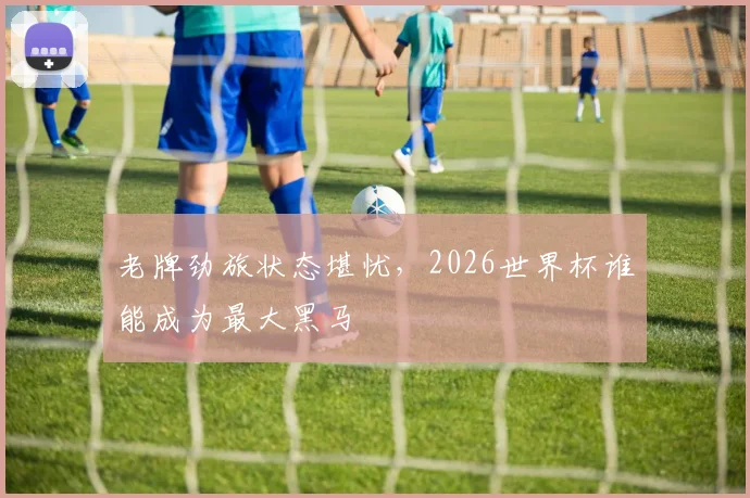老牌劲旅状态堪忧，2026世界杯谁能成为最大黑马